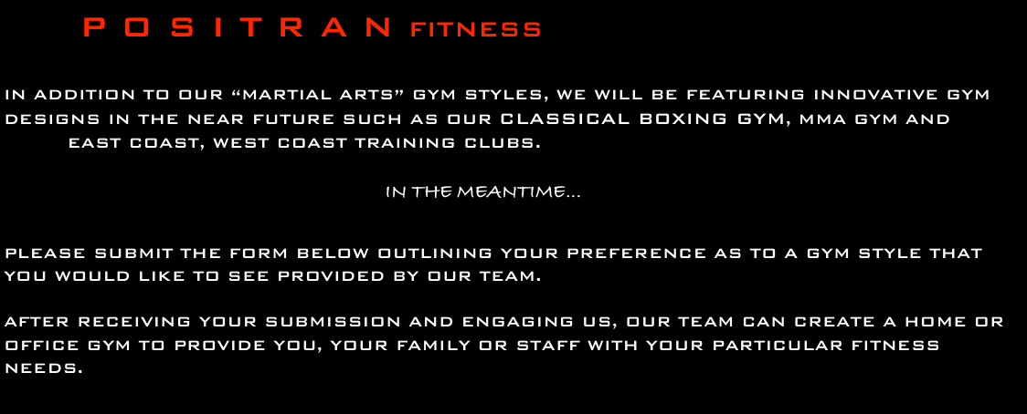          P O S I T R A N FITNESS

in addition to our “martial arts” gym styles, we will be featuring Innovative gym designs in the near future such as our classical boxing gym, MMA gym and
         east coast, west coast training clubs.

                                                      In the meantime...

please submit the form below outlining your preference as to a gym style that you would like to see provided by our team.

after receiving your submission and engaging us, our team can create a home or office gym to provide you, your family or staff with your particular fitness needs.